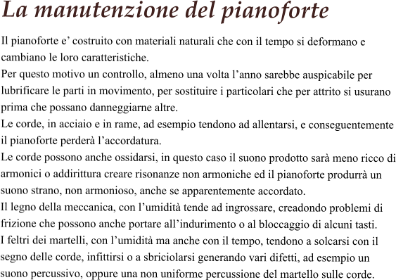La manutenzione del pianoforte Il pianoforte e’ costruito con materiali naturali che con il tempo si deformano e cambiano le loro caratteristiche.  Per questo motivo un controllo, almeno una volta l’anno sarebbe auspicabile per lubrificare le parti in movimento, per sostituire i particolari che per attrito si usurano prima che possano danneggiarne altre.  Le corde, in acciaio e in rame, ad esempio tendono ad allentarsi, e conseguentemente il pianoforte perderà l’accordatura.  Le corde possono anche ossidarsi, in questo caso il suono prodotto sarà meno ricco di armonici o addirittura creare risonanze non armoniche ed il pianoforte produrrà un suono strano, non armonioso, anche se apparentemente accordato.  Il legno della meccanica, con l’umidità tende ad ingrossare, creadondo problemi di frizione che possono anche portare all’indurimento o al bloccaggio di alcuni tasti.  I feltri dei martelli, con l’umidità ma anche con il tempo, tendono a solcarsi con il segno delle corde, infittirsi o a sbriciolarsi generando vari difetti, ad esempio un suono percussivo, oppure una non uniforme percussione del martello sulle corde.